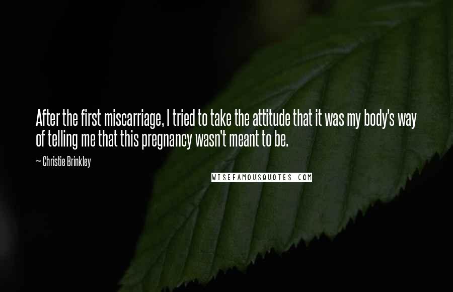 Christie Brinkley Quotes: After the first miscarriage, I tried to take the attitude that it was my body's way of telling me that this pregnancy wasn't meant to be.