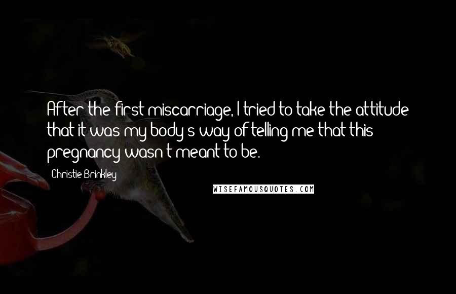 Christie Brinkley Quotes: After the first miscarriage, I tried to take the attitude that it was my body's way of telling me that this pregnancy wasn't meant to be.