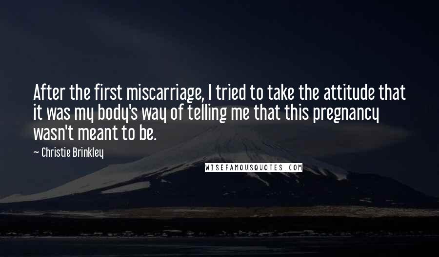 Christie Brinkley Quotes: After the first miscarriage, I tried to take the attitude that it was my body's way of telling me that this pregnancy wasn't meant to be.