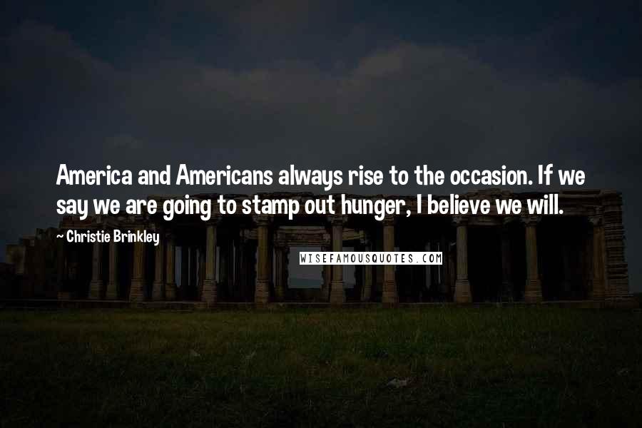 Christie Brinkley Quotes: America and Americans always rise to the occasion. If we say we are going to stamp out hunger, I believe we will.