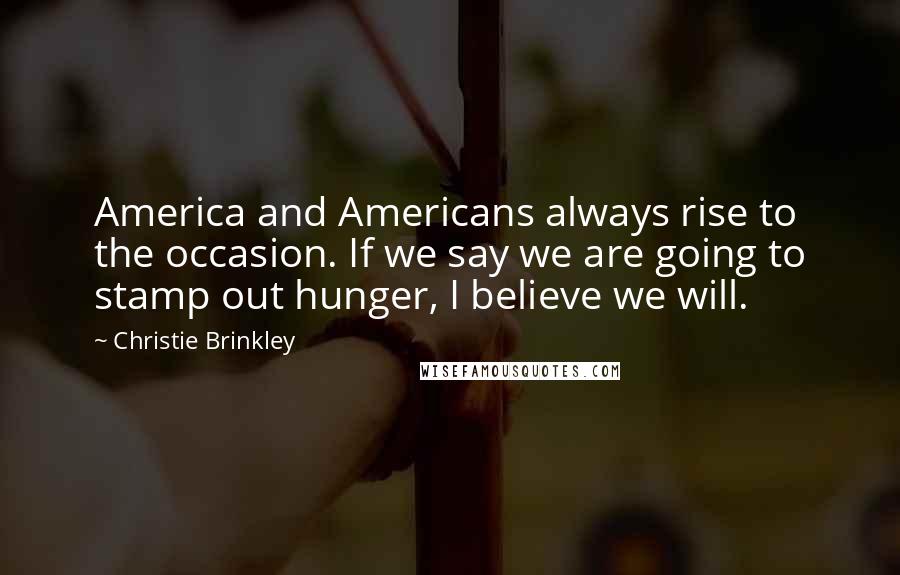 Christie Brinkley Quotes: America and Americans always rise to the occasion. If we say we are going to stamp out hunger, I believe we will.