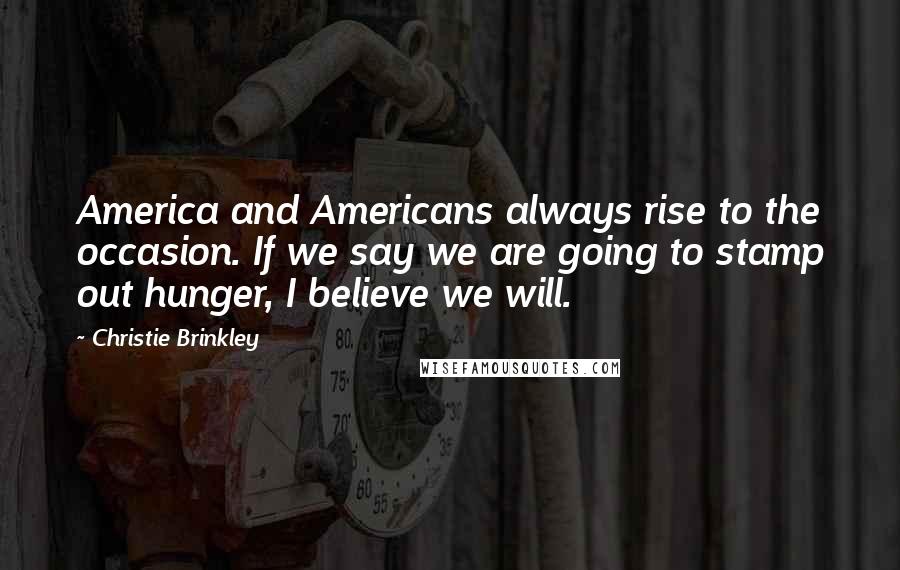 Christie Brinkley Quotes: America and Americans always rise to the occasion. If we say we are going to stamp out hunger, I believe we will.