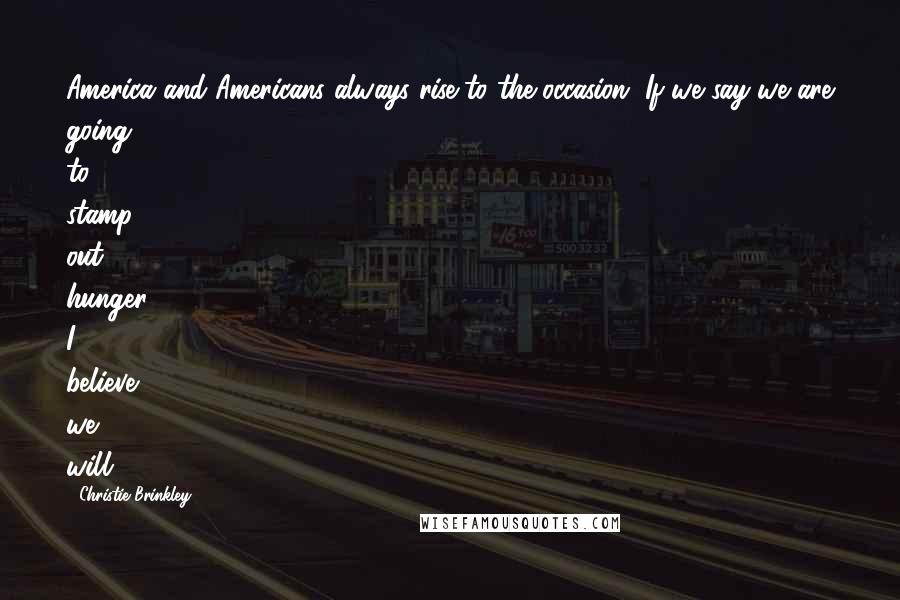 Christie Brinkley Quotes: America and Americans always rise to the occasion. If we say we are going to stamp out hunger, I believe we will.