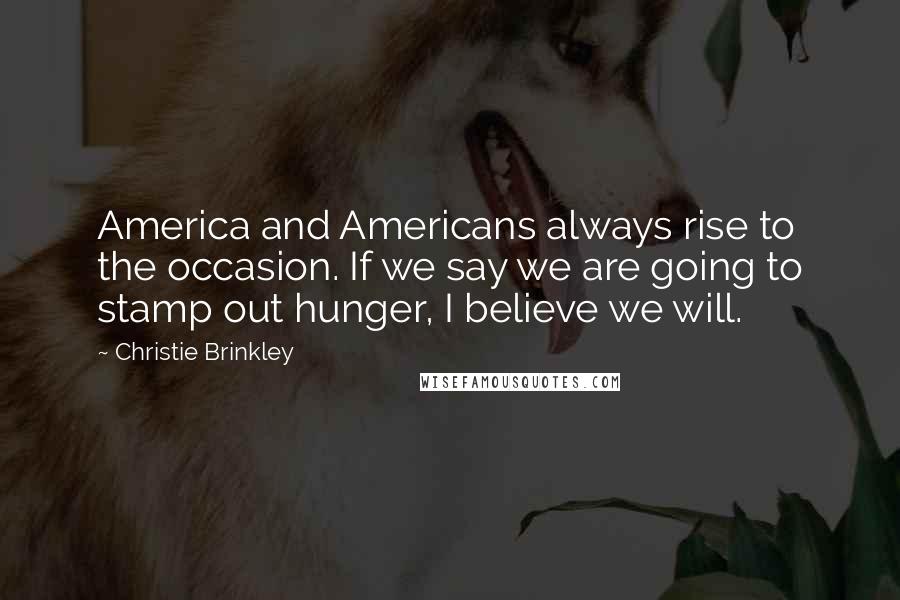 Christie Brinkley Quotes: America and Americans always rise to the occasion. If we say we are going to stamp out hunger, I believe we will.
