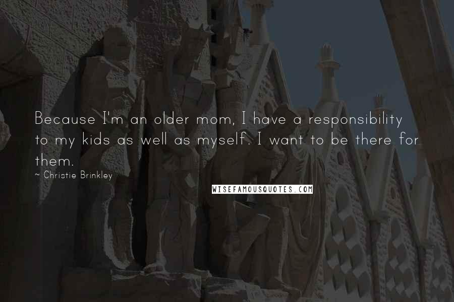 Christie Brinkley Quotes: Because I'm an older mom, I have a responsibility to my kids as well as myself. I want to be there for them.