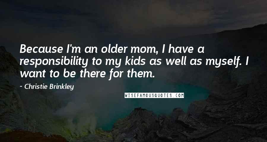 Christie Brinkley Quotes: Because I'm an older mom, I have a responsibility to my kids as well as myself. I want to be there for them.