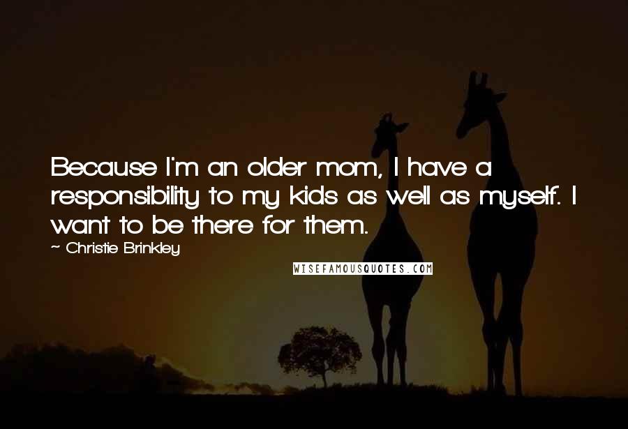 Christie Brinkley Quotes: Because I'm an older mom, I have a responsibility to my kids as well as myself. I want to be there for them.