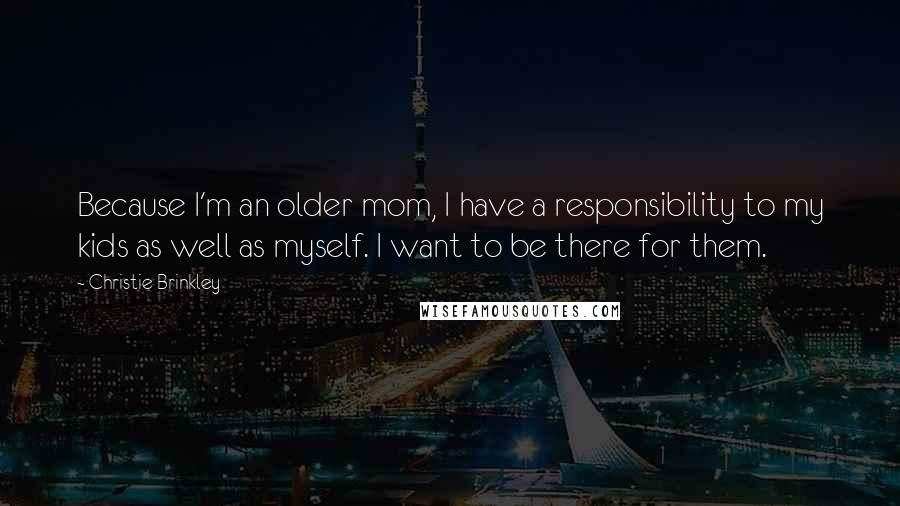 Christie Brinkley Quotes: Because I'm an older mom, I have a responsibility to my kids as well as myself. I want to be there for them.