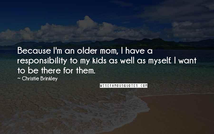 Christie Brinkley Quotes: Because I'm an older mom, I have a responsibility to my kids as well as myself. I want to be there for them.