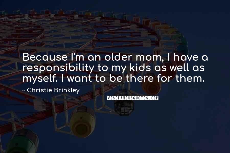 Christie Brinkley Quotes: Because I'm an older mom, I have a responsibility to my kids as well as myself. I want to be there for them.