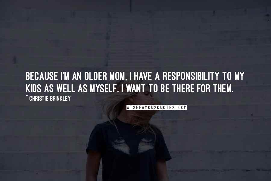 Christie Brinkley Quotes: Because I'm an older mom, I have a responsibility to my kids as well as myself. I want to be there for them.