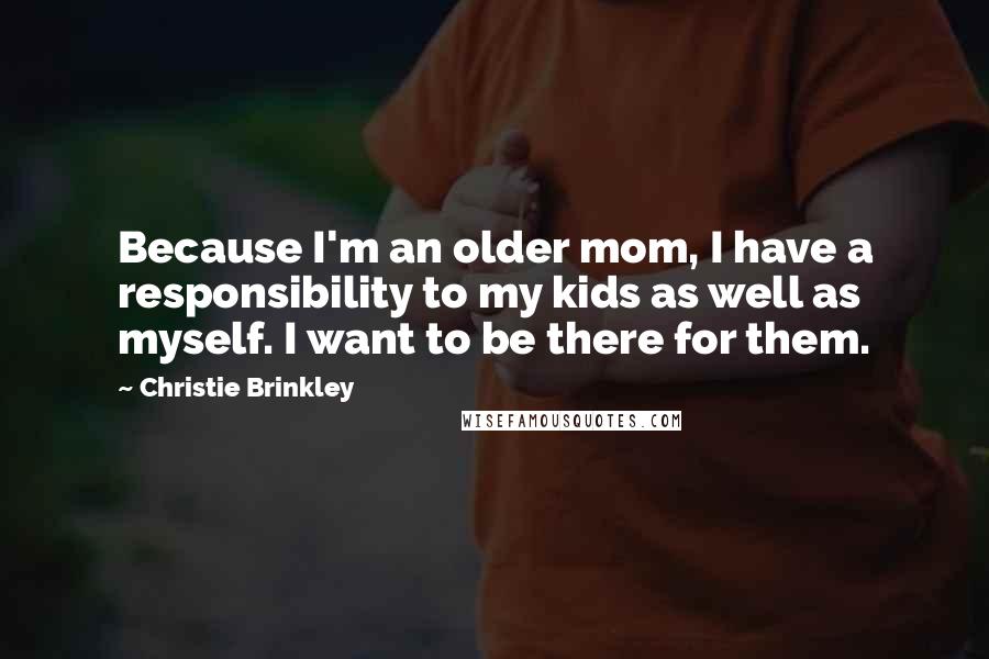 Christie Brinkley Quotes: Because I'm an older mom, I have a responsibility to my kids as well as myself. I want to be there for them.