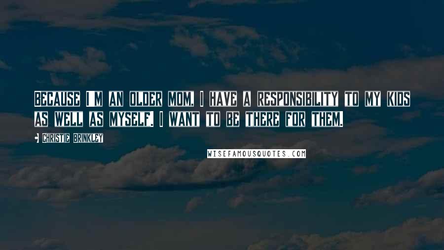 Christie Brinkley Quotes: Because I'm an older mom, I have a responsibility to my kids as well as myself. I want to be there for them.