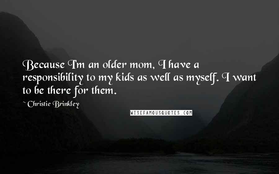 Christie Brinkley Quotes: Because I'm an older mom, I have a responsibility to my kids as well as myself. I want to be there for them.