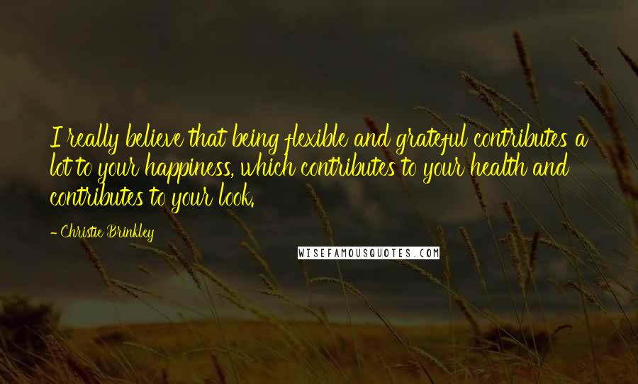 Christie Brinkley Quotes: I really believe that being flexible and grateful contributes a lot to your happiness, which contributes to your health and contributes to your look.