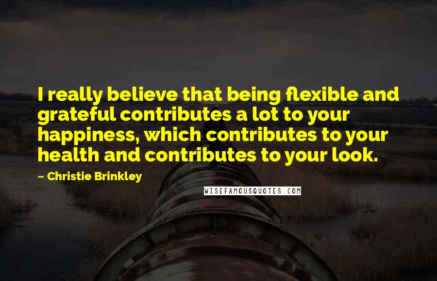 Christie Brinkley Quotes: I really believe that being flexible and grateful contributes a lot to your happiness, which contributes to your health and contributes to your look.