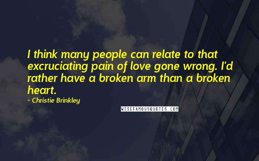 Christie Brinkley Quotes: I think many people can relate to that excruciating pain of love gone wrong. I'd rather have a broken arm than a broken heart.