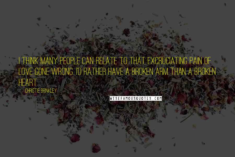 Christie Brinkley Quotes: I think many people can relate to that excruciating pain of love gone wrong. I'd rather have a broken arm than a broken heart.