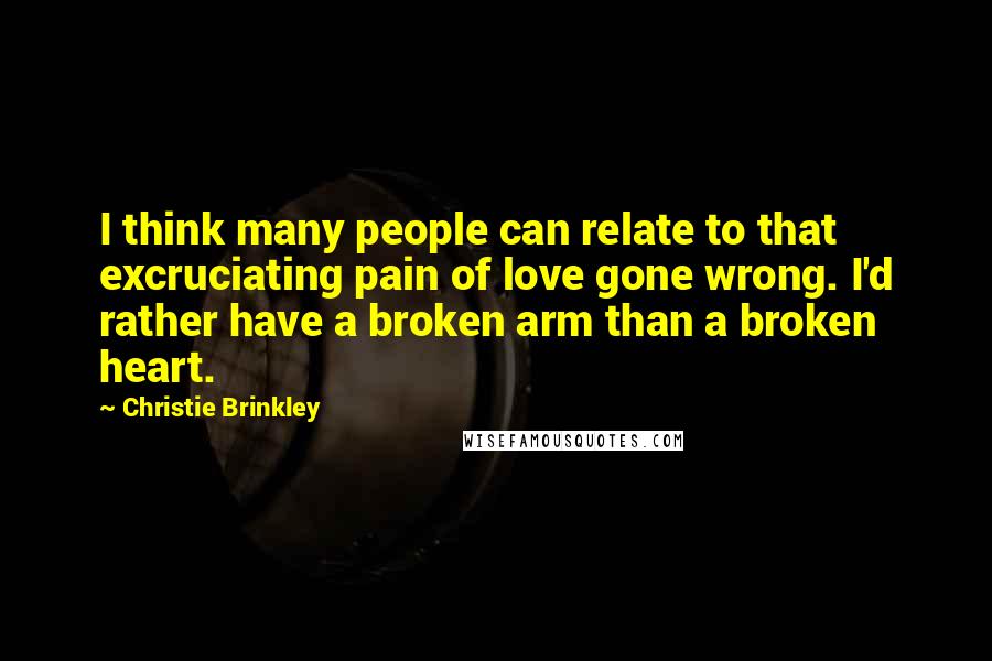 Christie Brinkley Quotes: I think many people can relate to that excruciating pain of love gone wrong. I'd rather have a broken arm than a broken heart.