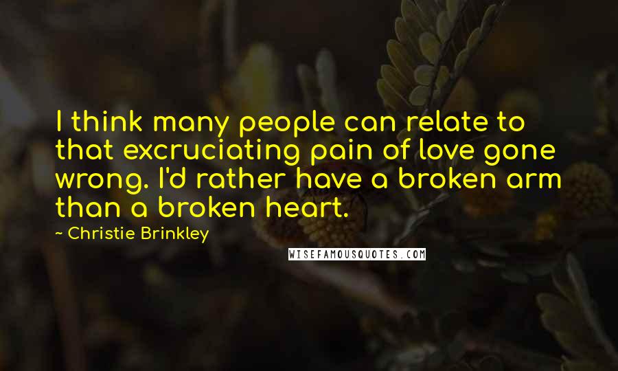 Christie Brinkley Quotes: I think many people can relate to that excruciating pain of love gone wrong. I'd rather have a broken arm than a broken heart.
