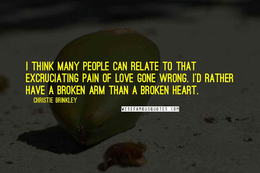 Christie Brinkley Quotes: I think many people can relate to that excruciating pain of love gone wrong. I'd rather have a broken arm than a broken heart.