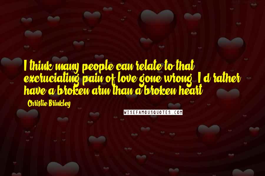 Christie Brinkley Quotes: I think many people can relate to that excruciating pain of love gone wrong. I'd rather have a broken arm than a broken heart.