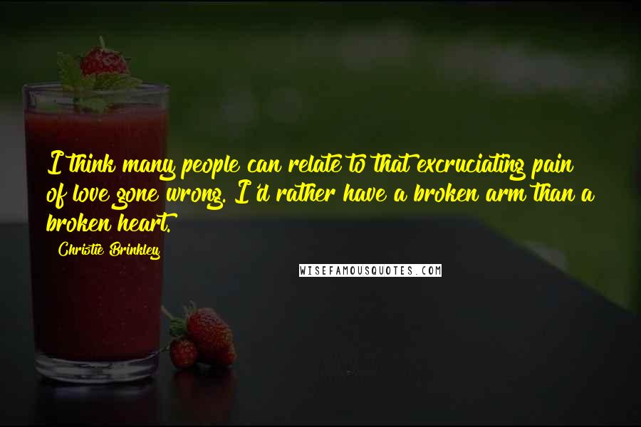 Christie Brinkley Quotes: I think many people can relate to that excruciating pain of love gone wrong. I'd rather have a broken arm than a broken heart.