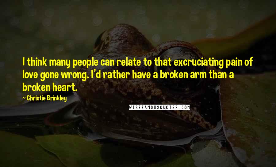 Christie Brinkley Quotes: I think many people can relate to that excruciating pain of love gone wrong. I'd rather have a broken arm than a broken heart.