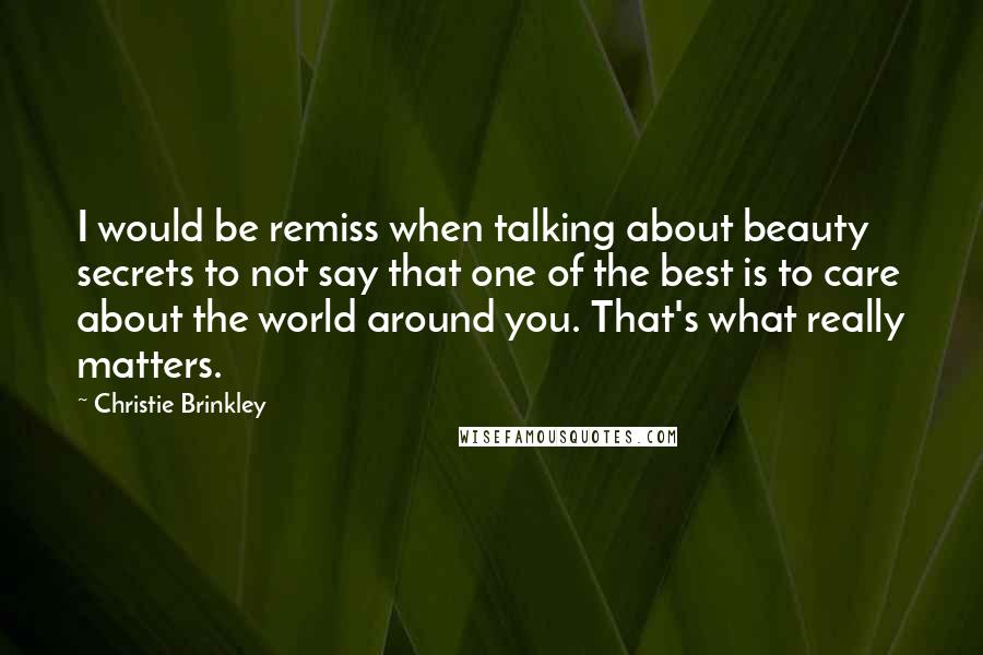 Christie Brinkley Quotes: I would be remiss when talking about beauty secrets to not say that one of the best is to care about the world around you. That's what really matters.