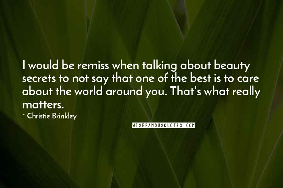 Christie Brinkley Quotes: I would be remiss when talking about beauty secrets to not say that one of the best is to care about the world around you. That's what really matters.