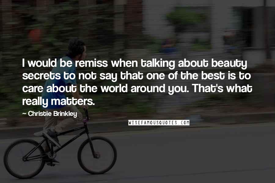 Christie Brinkley Quotes: I would be remiss when talking about beauty secrets to not say that one of the best is to care about the world around you. That's what really matters.