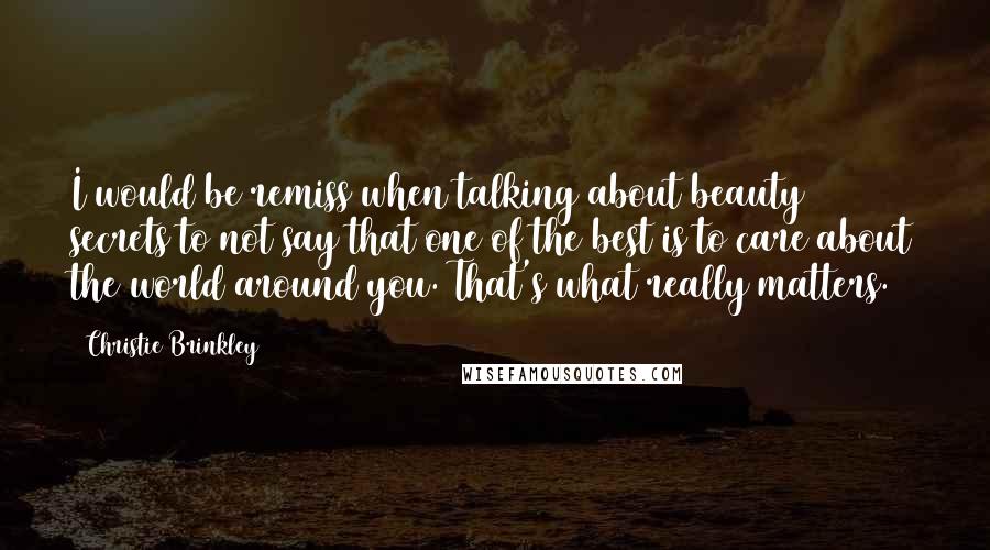 Christie Brinkley Quotes: I would be remiss when talking about beauty secrets to not say that one of the best is to care about the world around you. That's what really matters.