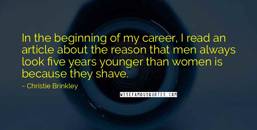 Christie Brinkley Quotes: In the beginning of my career, I read an article about the reason that men always look five years younger than women is because they shave.