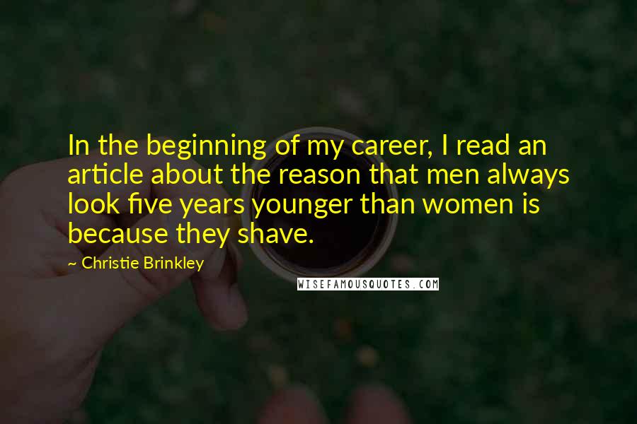 Christie Brinkley Quotes: In the beginning of my career, I read an article about the reason that men always look five years younger than women is because they shave.