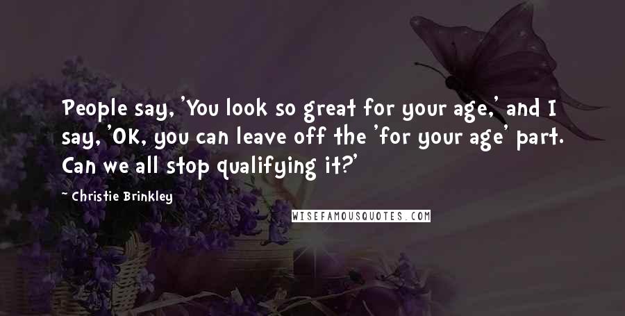 Christie Brinkley Quotes: People say, 'You look so great for your age,' and I say, 'OK, you can leave off the 'for your age' part. Can we all stop qualifying it?'