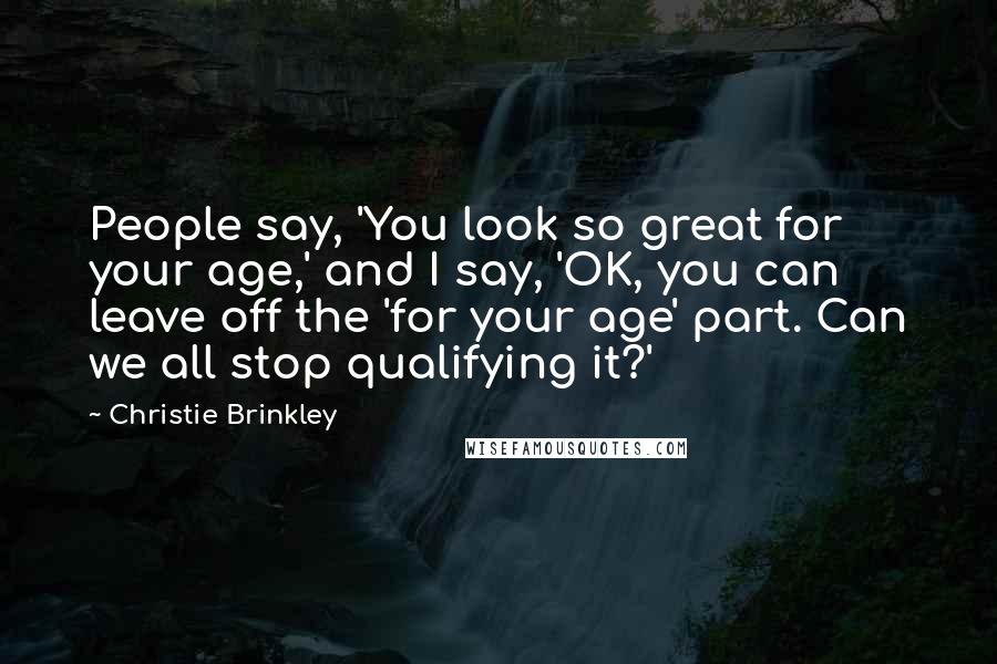 Christie Brinkley Quotes: People say, 'You look so great for your age,' and I say, 'OK, you can leave off the 'for your age' part. Can we all stop qualifying it?'