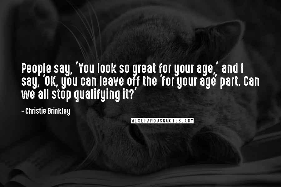 Christie Brinkley Quotes: People say, 'You look so great for your age,' and I say, 'OK, you can leave off the 'for your age' part. Can we all stop qualifying it?'