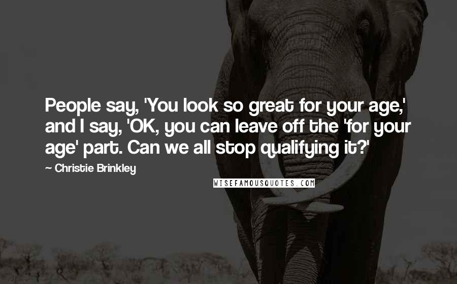 Christie Brinkley Quotes: People say, 'You look so great for your age,' and I say, 'OK, you can leave off the 'for your age' part. Can we all stop qualifying it?'