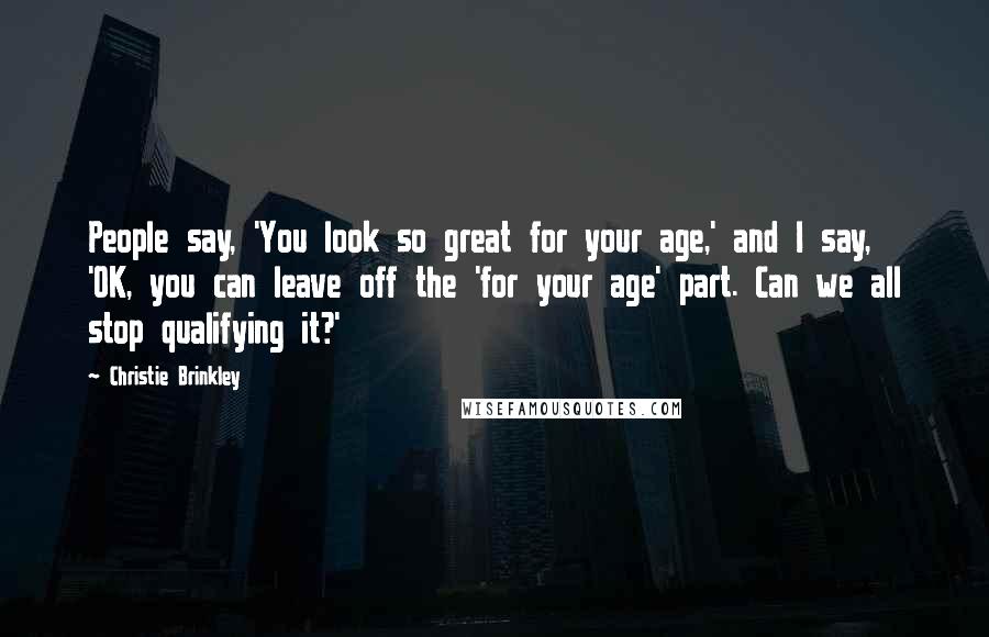 Christie Brinkley Quotes: People say, 'You look so great for your age,' and I say, 'OK, you can leave off the 'for your age' part. Can we all stop qualifying it?'