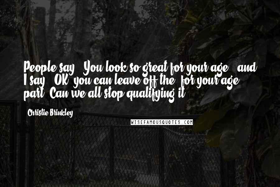 Christie Brinkley Quotes: People say, 'You look so great for your age,' and I say, 'OK, you can leave off the 'for your age' part. Can we all stop qualifying it?'