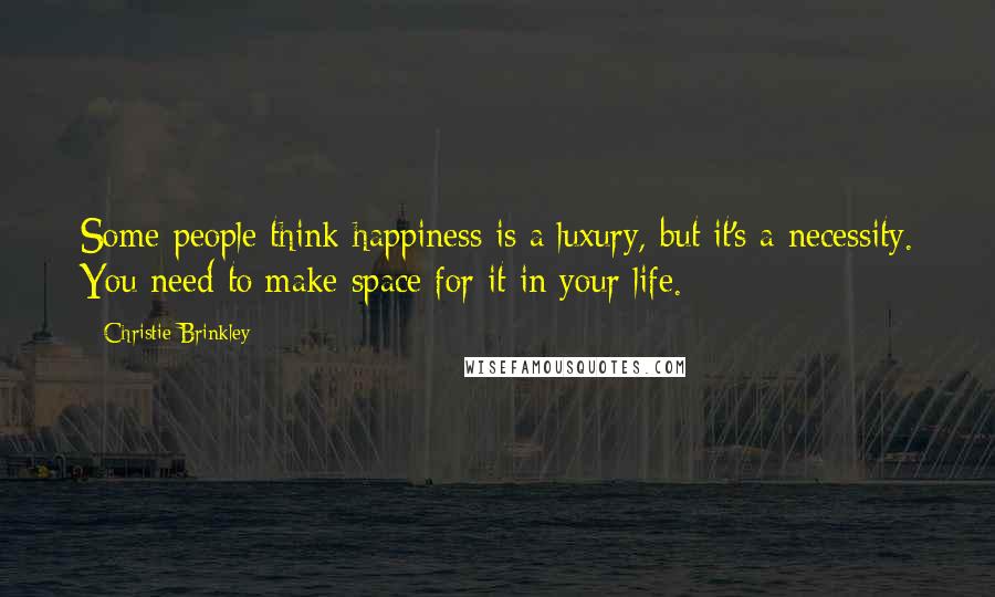 Christie Brinkley Quotes: Some people think happiness is a luxury, but it's a necessity. You need to make space for it in your life.