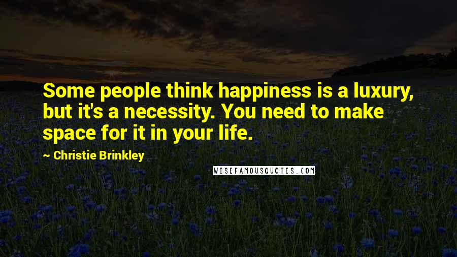 Christie Brinkley Quotes: Some people think happiness is a luxury, but it's a necessity. You need to make space for it in your life.