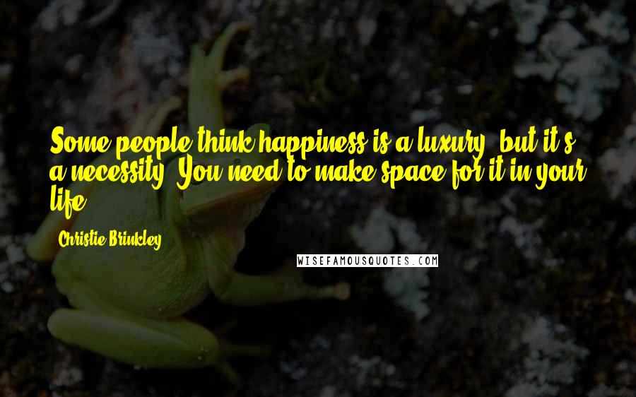 Christie Brinkley Quotes: Some people think happiness is a luxury, but it's a necessity. You need to make space for it in your life.