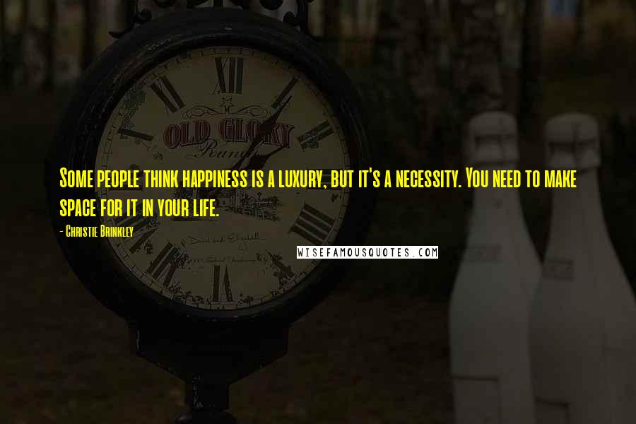 Christie Brinkley Quotes: Some people think happiness is a luxury, but it's a necessity. You need to make space for it in your life.