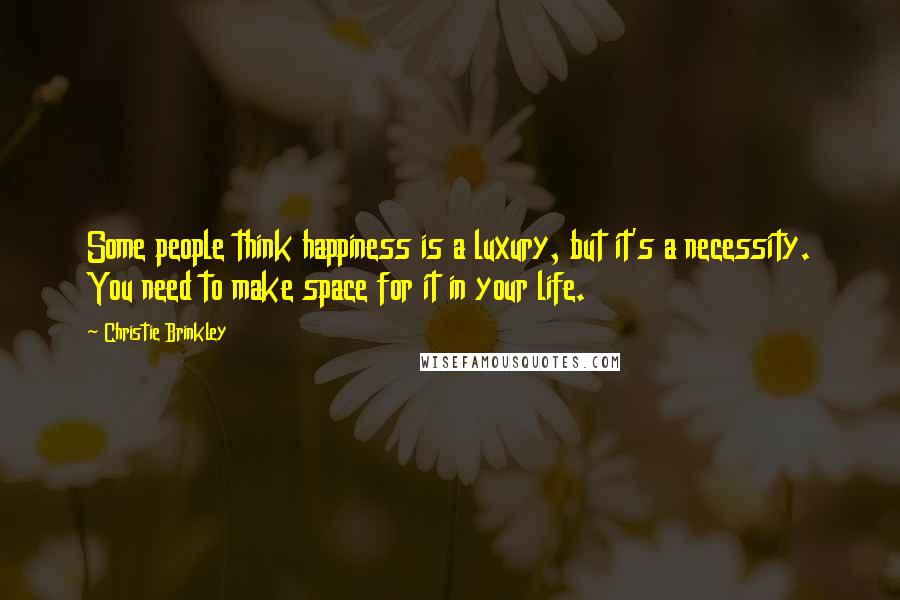 Christie Brinkley Quotes: Some people think happiness is a luxury, but it's a necessity. You need to make space for it in your life.