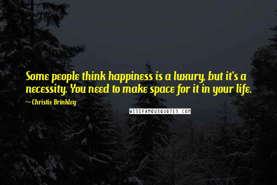 Christie Brinkley Quotes: Some people think happiness is a luxury, but it's a necessity. You need to make space for it in your life.