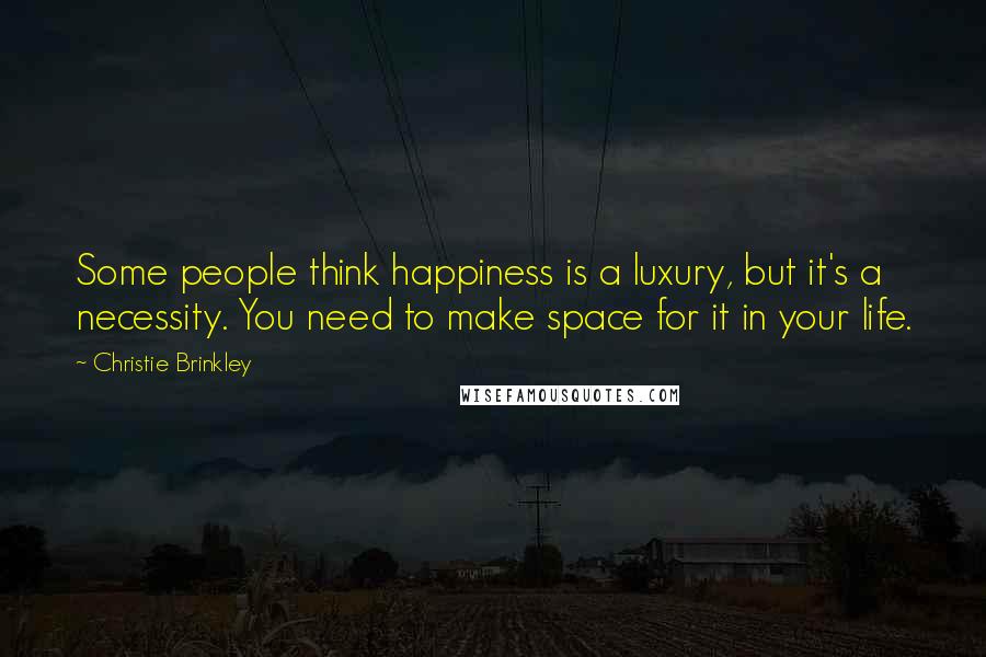 Christie Brinkley Quotes: Some people think happiness is a luxury, but it's a necessity. You need to make space for it in your life.