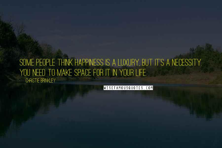 Christie Brinkley Quotes: Some people think happiness is a luxury, but it's a necessity. You need to make space for it in your life.