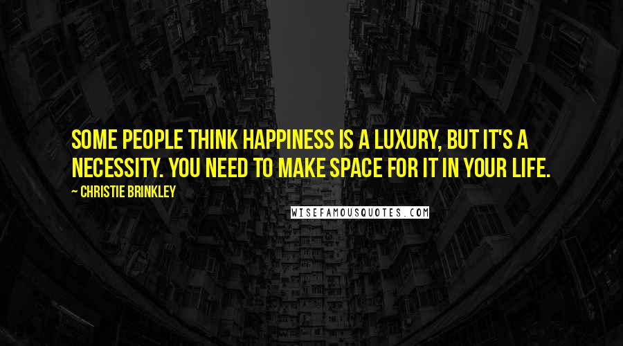 Christie Brinkley Quotes: Some people think happiness is a luxury, but it's a necessity. You need to make space for it in your life.