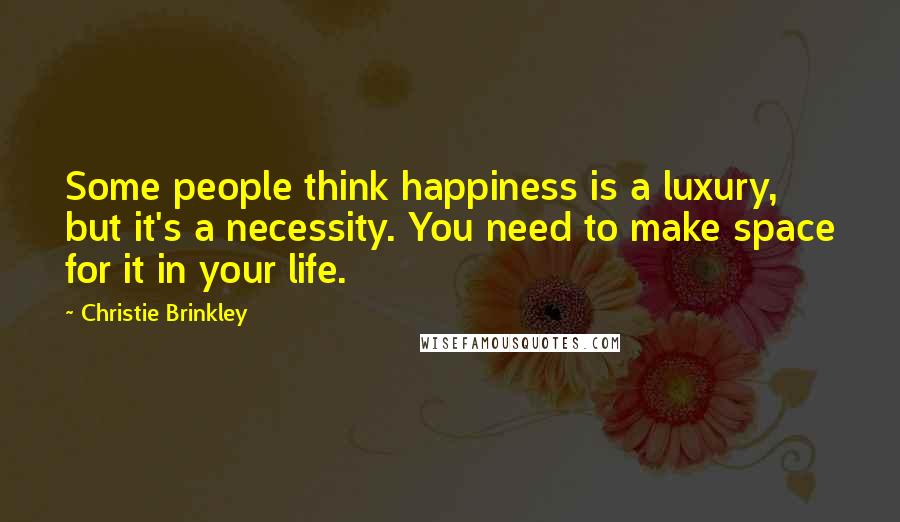 Christie Brinkley Quotes: Some people think happiness is a luxury, but it's a necessity. You need to make space for it in your life.